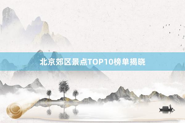 北京郊区景点TOP10榜单揭晓